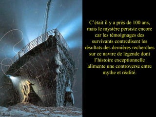 C’était il y a près de 100 ans, mais le mystère persiste encore car les témoignages des survivants contredisent les résultats des dernières recherches sur ce navire de légende dont l’histoire exceptionnelle alimente une controverse entre mythe et réalité. 