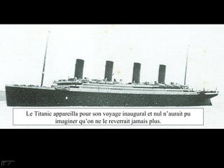 Le Titanic a pris la mer pour son voyage inaugural et nul ne pouvait imaginer que personne ne le verrait jamais plus. Le Titanic appareilla pour son voyage inaugural et nul n’aurait pu imaginer qu’on ne le reverrait jamais plus. 
