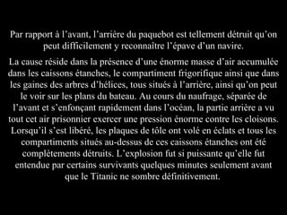 Par rapport à l’avant, l’arrière du paquebot est tellement détruit qu’on peut difficilement y reconnaître l’épave d’un navire. La cause réside dans la présence d’une énorme masse d’air accumulée dans les caissons étanches, le compartiment frigorifique ainsi que dans les gaines des arbres d’hélices, tous situés à l’arrière, ainsi qu’on peut le voir sur les plans du bateau. Au cours du naufrage, séparée de l’avant et s’enfonçant rapidement dans l’océan, la partie arrière a vu tout cet air prisonnier exercer une pression énorme contre les cloisons. Lorsqu’il s’est libéré, les plaques de tôle ont volé en éclats et tous les compartiments situés au-dessus de ces caissons étanches ont été complètements détruits. L’explosion fut si puissante qu’elle fut entendue par certains survivants quelques minutes seulement avant que le Titanic ne sombre définitivement.   