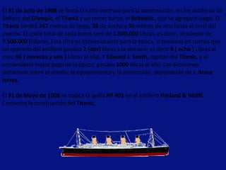 El  31 de Julio de 1908  se firma la carta contrato para la construcción, en los astilleros de Belfast, del  Olympic , el  Titanic  y un tercer barco, el  Britannic , que se agregará luego. El  Titanic  tendrá  267  metros de largo,  28  de ancho y  30  metros de alto hasta el nivel del puente. El costo total de cada barco será de  1.500.000  Libras, es decir, alrededor de  7.500.000  Dólares. Esta cifra es impresionante para la época, si tenemos en cuenta que un operario del astillero ganaba  2 (dos)  libras a la semana; es decir  8 ( ocho )  Libras al mes;  96 ( noventa y seis )  Libras al año. Y  Edward J. Smith , capitán del  Titanic,  y el comandante mejor pago de la época, ganaba  1000  libras al año. Las decisiones definitivas sobre el diseño, el equipamiento y la decoración, dependerán de  J. Bruce Ismay.   El  31 de Mayo de 1908  se coloca la quilla  Nº 401  en el astillero  Harland & Wolff.  Comienza la construcción del  Titanic .  