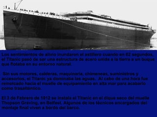 Los sentimientos de alivio inundaron el astillero cuando en 62 segundos, el Titanic pasó de ser una estructura de acero unida a la tierra a un buque que flotaba en su entorno natural.  Sin sus motores, calderas, maquinaria, chimeneas, suministros y accesorios, el Titanic ya dominaba las aguas.  Al cabo de una hora fue remolcado hacia el muelle de equipamiento en alta mar para acabarlo como trasatlántico.   El 3 de Febrero de 1912 se instala el Titanic en el dique seco del muelle Thopson Graving, en Belfast. Algunos de los técnicos encargados del montaje final viven a bordo del barco. 