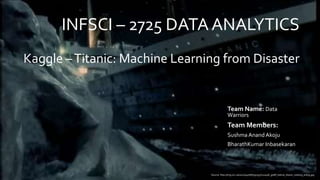 INFSCI – 2725 DATA ANALYTICS
Team Name: Data
Warriors
Team Members:
Sushma Anand Akoju
BharathKumar Inbasekaran
Kaggle –Titanic: Machine Learning from Disaster
Source: http://img.src.ca/2012/04/06/635x357/120406_g08if_betcie_titanic_iceberg_sn635.jpg
 