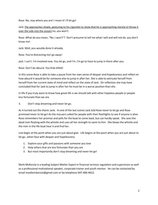2
Rose: No, stay where you are! i mean it! i'll let go!
Jack: [he approaches slowly, gesturing to his cigarette to show that he is approaching merely to throw it
over the side into the ocean] no, you won't.
Rose: What do you mean, "No, I won't"? Don't presume to tell me what I will and will not do, you don't
know me!
Jack: Well, you woulda done it already.
Rose: You're distracting me! go away!
jack: I can't. I'm involved now. You let go, and I'm, I'm go to have to jump in there after you.
Rose: Don't be absurd. You'd be killed!
In this scene Rose is able to take a pause from her own sense of despair and hopelessness and reflect on
how absurd it would be for someone else to jump in after her. She is able to extricate herself from
herself from her current state of mind and reflect on the state of Jack. On reflection she may have
concluded that for Jack to jump in after her he must be in a worse position than she.
In life if you truly want to know how great life is we should talk with other hopeless people or people
less fortunate than we are.
3. Don’t stop dreaming and never let go.
As it turned out the titanic sank. In one of the last scenes Jack told Rose never to let go and Rose
promised never to let go! As the rescuers called for people with their flashlights to see if anyone is alive
Rose remembers her promise and yells for the boat to come back, but can hardly speak. She sees the
dead man floating with the whistle and uses all her strength to swim to him. She blows the whistle and
the men in the life boat hear it and find her.
Live begin at the point when you are just about give. Life begins at the point when you are just about to
let go…when face with despair and hopelessness
1. Explore your gifts and passions with someone you love
2. Help others that are less fortunate than you are
3. But most importantly don’t stop dreaming and never let go!
Mark McKenzie is a leading Subject Matter Expert in financial services regulation and supervision as well
as a professional motivational speaker, corporate trainer and youth mentor. He can be contacted by
email mastbmckenzie@gmail.com or by telephone 647-406-4622.
 