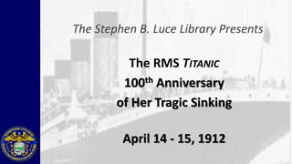 The Stephen B. Luce Library Presents

          The RMS TITANIC
         100 th Anniversary

        of Her Tragic Sinking

         April 14 - 15, 1912
 