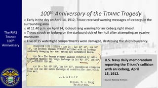 100th Anniversary of the TITANIC Tragedy
              o Early in the day on April 14, 1912, TITANIC received warning messages of icebergs in the
              surrounding area.
              o At 11:40 p.m. on April 14, lookout rang warning for an iceberg right ahead.
 The RMS      o TITANIC struck an iceberg on the starboard side of her hull after attempting an evasive
  TITANIC:    maneuver.
   100th      o Five of 15 watertight compartments were damaged, destroying the ship’s buoyancy.
Anniversary



                                                                      U.S. Navy daily memorandum
                                                                      reporting the TITANIC's collision
                                                                      with an iceberg, April
                                                                      15, 1912.
                                                                      Source: National Archives
 
