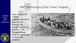 100 th   Anniversary of the TITANIC Tragedy

              Here is one of the
 The RMS
  TITANIC:
              TITANIC’s
   100th      lifeboats, filled with
Anniversary   survivors and
              waiting to be
              brought aboard the
              CARPATHIA. This
              photograph was
              taken by a passenger
              on board the
              CARPATHIA.
 