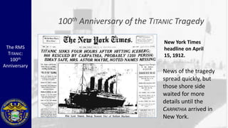 100 th   Anniversary of the TITANIC Tragedy

                                              New York Times
 The RMS                                      headline on April
  TITANIC:                                    15, 1912.
   100th
Anniversary
                                             News of the tragedy
                                             spread quickly, but
                                             those shore side
                                             waited for more
                                             details until the
                                             CARPATHIA arrived in
                                             New York.
 