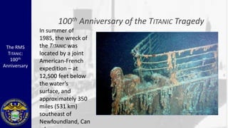 100 th   Anniversary of the TITANIC Tragedy
              In summer of
              1985, the wreck of
 The RMS      the TITANIC was
  TITANIC:    located by a joint
   100th      American-French
Anniversary
              expedition – at
              12,500 feet below
              the water’s
              surface, and
              approximately 350
              miles (531 km)
              southeast of
              Newfoundland, Can
 