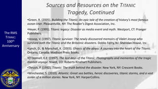 Sources and Resources on the TITANIC
                                    Tragedy, Continued
              •Green, R. (2005). Building the Titanic: An epic tale of the creation of history’s most famous
              ocean liner. Pleasantville, NY: The Reader’s Digest Association, Inc.
              •Heyer, P. (1995). Titanic legacy: Disaster as media event and myth. Westport, CT: Praeger
 The RMS      Publishers.
  TITANIC:    •Jessop, V. (1997). Titanic survivor: The newly discovered memoirs of Violet Jessop who
   100th      survived both the Titanic and the Britannic disasters. Dobbs Ferry, NJ: Sheridan House, Inc.
Anniversary
              •Lynch, D., & Marschall, K. (2003). Ghosts of the abyss: A journey into the heart of the Titanic.
              Ontario, Canada: Madison Press Books.
              •O’Donnell, E.E. (1997). The last days of the Titanic: Photographs and mementos of the tragic
              maiden voyage. Niwot, CO: Roberts Rinehart Publishers.
              •Thrush, P. (1992). Titanic: The truth behind the disaster. New York, NY: Crescent Books.
              •Winchester, S. (2010). Atlantic: Great sea battles, heroic discoveries, titanic storms, and a vast
              ocean of a million stories. New York, NY: HarperCollins.
 