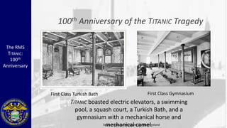 100 th     Anniversary of the TITANIC Tragedy

 The RMS
  TITANIC:
   100th
Anniversary




              First Class Turkish Bath                    First Class Gymnasium
                       TITANIC boasted electric elevators, a swimming
                         pool, a squash court, a Turkish Bath, and a
                          gymnasium with a mechanical horse and
                                     mechanical camel.
                                    Source: National Museums Northern Ireland
 