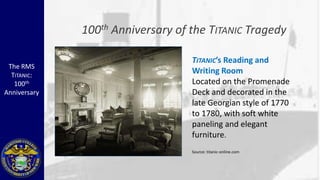 100 th   Anniversary of the TITANIC Tragedy

                                      TITANIC’s Reading and
 The RMS
  TITANIC:
                                      Writing Room
   100th                              Located on the Promenade
Anniversary                           Deck and decorated in the
                                      late Georgian style of 1770
                                      to 1780, with soft white
                                      paneling and elegant
                                      furniture.
                                      Source: titanic-online.com
 