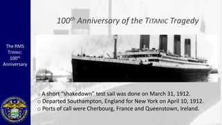100 th   Anniversary of the TITANIC Tragedy

 The RMS
  TITANIC:
   100th
Anniversary




              o A short “shakedown” test sail was done on March 31, 1912.
              o Departed Southampton, England for New York on April 10, 1912.
              o Ports of call were Cherbourg, France and Queenstown, Ireland.
 