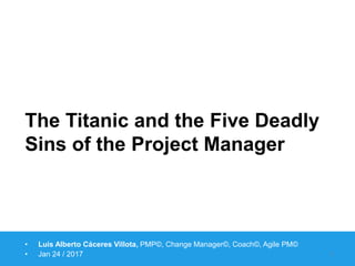 https://www.linkedin.com/in/caceres
https://www.facebook.com/MurphyOnProjectsCommunity/
The Titanic and the Five Deadly
Sins of the Project Manager
• Luis Alberto Cáceres Villota, PMP©, Change Manager©, Coach©, Agile PM©
• Jan 24 / 2017 1
 