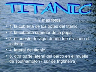 Y mas fotos. 1. la cubierta de los botes del titanic. 2. la cubierta superior de la popa. 3. el puesto de vigía donde fue divisado el iceberg. 4. lateral del titanic. 5. otra parte lateral del barco en el muelle de southampton ( sur de Inglaterra). TITANIC  