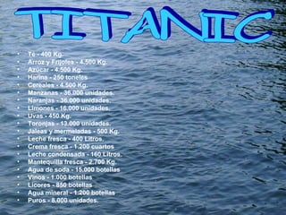 Té - 400 Kg.  Arroz y Frijoles - 4.500 Kg.  Azúcar - 4.500 Kg.  Harina - 250 toneles  Cereales - 4.500 Kg.  Manzanas - 36.000 unidades.  Naranjas - 36.000 unidades.  Limones - 16.000 unidades.  Uvas - 450 Kg.  Toronjas - 13.000 unidades.  Jaleas y mermeladas - 500 Kg.  Leche fresca - 400 Litros.  Crema fresca - 1.200 cuartos  Leche condensada - 160 Litros.  Mantequilla fresca - 2.700 Kg.  Agua de soda - 15.000 botellas  Vinos - 1.000 botellas  Licores - 850 botellas  Agua mineral - 1.200 botellas  Puros - 8.000 unidades.  TITANIC  