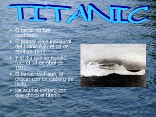 El barco no fue bautizado. El primer viaje inaugural del titanic fue: el 10 de abril de 1912. Y el día que se hundió fue: el 14 de abril de 1912. El barco naufrago, al chocar con un iceberg de hielo. He aquí el iceberg con que choco el titanic. TITANIC  