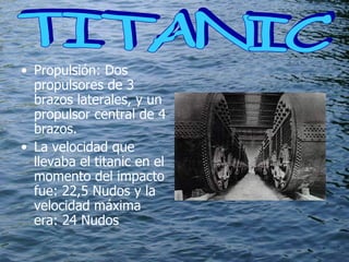 Propulsión: Dos propulsores de 3 brazos laterales, y un propulsor central de 4 brazos.  La velocidad que llevaba el titanic en el momento del impacto fue:  22,5 Nudos y la velocidad máxima era: 24 Nudos TITANIC  