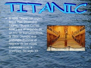El RMS Titanic (en ingles: Royal Mail Steamship Titanic, "Buque Correo Real") era el segundo de un trío de transatlánticos, la clase Olympic que pretendía dominar el negocio de los viajes transoceánicos, a principios del siglo XX . TITANIC  