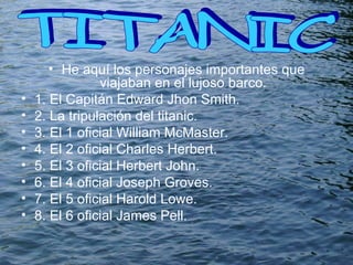 He aquí los personajes importantes que viajaban en el lujoso barco. 1. El Capitán Edward Jhon Smith. 2. La tripulación del titanic. 3. El 1 oficial  William McMaster. 4. El 2 oficial Charles Herbert. 5. El 3 oficial  Herbert John. 6. El 4 oficial  Joseph Groves. 7. El 5 oficial  Harold Lowe. 8. El 6 oficial  James Pell. TITANIC  