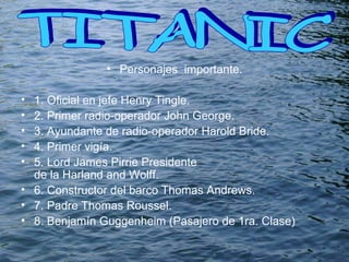 Personajes  importante. 1. Oficial en jefe  Henry Tingle. 2. Primer radio-operador  John George. 3. Ayundante de radio-operador  Harold Bride. 4. Primer vigía. 5. Lord James Pirrie Presidente de la Harland and Wolff. 6. Constructor del barco Thomas Andrews. 7. Padre Thomas Roussel. 8.  Benjamín Guggenheim (Pasajero de 1ra. Clase) TITANIC  