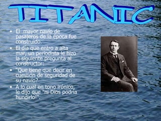 El  mayor navío de pasajeros de la época fue construido. El día que entro a alta mar, un periodista le hizo la siguiente pregunta al constructor: “ Que tiene que decir en cuestión de seguridad de su navío? A lo cual en tono irónico, le dijo que "ni Dios podría hundirlo!".    TITANIC  