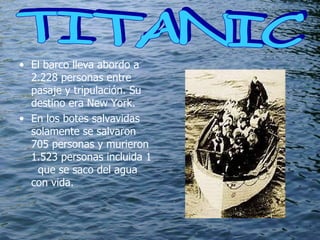 El barco lleva abordo a 2.228 personas entre pasaje y tripulación. Su destino era New York.  En los botes salvavidas solamente se salvaron 705 personas y murieron 1.523 personas incluida 1  que se saco del agua con vida. TITANIC  