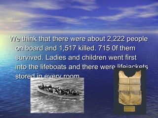 We think that there were about 2,222 peopleWe think that there were about 2,222 people
on board and 1,517 killed. 715 0f themon board and 1,517 killed. 715 0f them
survived. Ladies and children went firstsurvived. Ladies and children went first
into the lifeboats and there were lifejacketsinto the lifeboats and there were lifejackets
stored in every room.stored in every room.
 