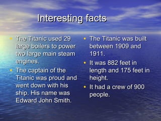Interesting factsInteresting facts
• The Titanic used 29The Titanic used 29
large boilers to powerlarge boilers to power
two large main steamtwo large main steam
engines.engines.
• The captain of theThe captain of the
Titanic was proud andTitanic was proud and
went down with hiswent down with his
ship. His name wasship. His name was
Edward John Smith.Edward John Smith.
• The Titanic was builtThe Titanic was built
between 1909 andbetween 1909 and
1911.1911.
• It was 882 feet inIt was 882 feet in
length and 175 feet inlength and 175 feet in
height.height.
• It had a crew of 900It had a crew of 900
people.people.
 