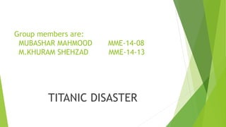 Group members are:
MUBASHAR MAHMOOD MME-14-08
M.KHURAM SHEHZAD MME-14-13
TITANIC DISASTER
 