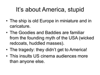 It’s about America, stupid
• The ship is old Europe in miniature and in
caricature.
• The Goodies and Baddies are familiar
from the founding myth of the USA (wicked
redcoats, huddled masses).
• The tragedy: they didn’t get to America!
• This insults US cinema audiences more
than anyone else.
 