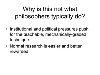 Why is this not what
philosophers typically do?
• Institutional and political pressures push
for the teachable, mechanically-graded
technique
• Normal research is easier and better
rewarded
 