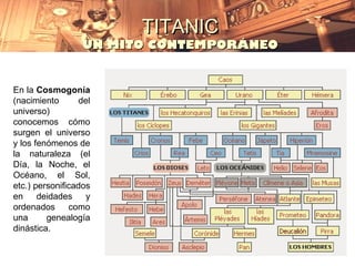 TITANIC
                  UN MITO CONTEMPORÁNEO


En la Cosmogonía
(nacimiento       del
universo)
conocemos cómo
surgen el universo
y los fenómenos de
la naturaleza (el
Día, la Noche, el
Océano, el Sol,
etc.) personificados
en     deidades     y
ordenados      como
una      genealogía
dinástica.
 