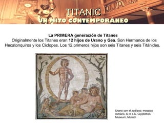 TITANIC
                  UN MITO CONTEMPORÁNEO

                       La PRIMERA generación de Titanes
   Originalmente los Titanes eran 12 hijos de Urano y Gea. Son Hermanos de los
Hecatonquiros y los Cíclopes. Los 12 primeros hijos son seis Titanes y seis Titánides.




                                                             Urano con el zodíaco; mosaico
                                                             romano, S III a.C. Glyptothek
                                                             Museum, Munich
 