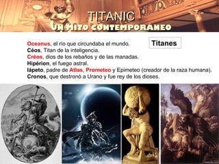 TITANIC
         UN MITO CONTEMPORÁNEO

Oceanus, el río que circundaba el mundo.          Titanes
Céos, Titan de la inteligencia.
Créos, dios de los rebaños y de las manadas.
Hipérion, el fuego astral.
Iápeto, padre de Atlas, Prometeo y Epimeteo (creador de la raza humana).
Cronos, que destronó a Urano y fue rey de los dioses.
 