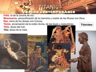 TITANIC
                UN MITO CONTEMPORÁNEO
Febe, la de la corona de oro.
Mnemosine, personificación de la memoria y madre de las Musas con Zeus.
Rea, reina de los dioses con Cronos.
Témis, encarnación de la orden divina, de las leyes y costumbres.  Titánides
Tétis, diosa del mar.
Téia, diosa de la vista.
 