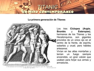 TITANIC
UN MITO CONTEMPORÁNEO

  La primera generación de Titanes


                          Los tres Cíclopes (Argés,
                          Brontés      y      Esteropes),
                          hermanos de los Titanes y los
                          Hecatonquiros, son gigantes
                          provistos de un único ojo en el
                          centro de la frente, de espíritu
                          soberbio y cruel; pero hábiles
                          artesanos.
                          Vivían en las altas montañas y
                          tenían    un   fuego    siempre
                          encendido, un gran volcán que
                          usaban para forjar sus armas y
                          armaduras.
 
