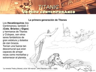 TITANIC
                          UN MITO CONTEMPORÁNEO

                        La primera generación de Titanes
Los Hecatónquiros (los
Centimanos), también 3
(Coto, Briareo y Giges)
y hermanos de Titanes
y Cíclopes, son otros
seres fantásticos de
gran estatura y dotados
de cien brazos.
Tenían una fuerza tan
descomunal que eran
capaces de arrojar
rocas como montañas y
estremecer el planeta.



“La nereida Thetis y Briareo, el de 100 manos”; John Flaxman (1755 – 1826)
 
