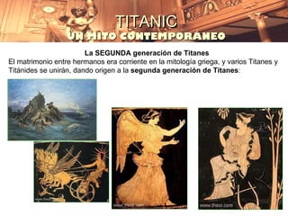 TITANIC
                  UN MITO CONTEMPORÁNEO
                        La SEGUNDA generación de Titanes
El matrimonio entre hermanos era corriente en la mitología griega, y varios Titanes y
Titánides se unirán, dando origen a la segunda generación de Titanes:
 