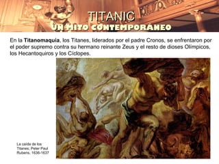 TITANIC
                        UN MITO CONTEMPORÁNEO
En la Titanomaquia, los Titanes, liderados por el padre Cronos, se enfrentaron por
el poder supremo contra su hermano reinante Zeus y el resto de dioses Olímpicos,
los Hecantoquiros y los Cíclopes.




  La caída de los
  Titanes; Peter Paul
  Rubens, 1636-1637
 