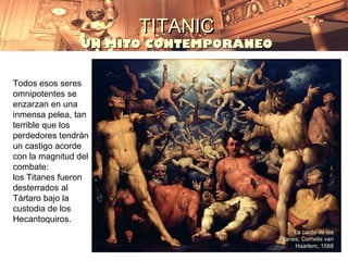 TITANIC
                 UN MITO CONTEMPORÁNEO


Todos esos seres
omnipotentes se
enzarzan en una
inmensa pelea, tan
terrible que los
perdedores tendrán
un castigo acorde
con la magnitud del
combate:
los Titanes fueron
desterrados al
Tártaro bajo la
custodia de los
Hecantoquiros.
                                               La caída de los
                                         Titanes; Cornelis van
                                               Haarlem, 1588
 