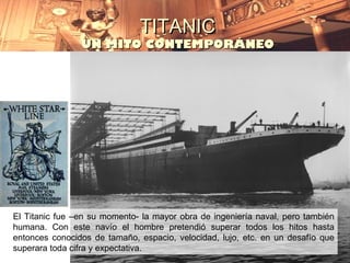 TITANIC
                UN MITO CONTEMPORÁNEO




El Titanic fue –en su momento- la mayor obra de ingeniería naval, pero también
humana. Con este navío el hombre pretendió superar todos los hitos hasta
entonces conocidos de tamaño, espacio, velocidad, lujo, etc. en un desafío que
superara toda cifra y expectativa.
 