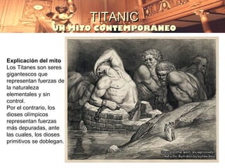 TITANIC
                  UN MITO CONTEMPORÁNEO



Explicación del mito
Los Titanes son seres
gigantescos que
representan fuerzas de
la naturaleza
elementales y sin
control.
Por el contrario, los
dioses olímpicos
representan fuerzas
más depuradas, ante
las cuales, los dioses
primitivos se doblegan.
 