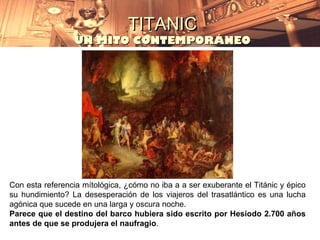 TITANIC
                 UN MITO CONTEMPORÁNEO




Con esta referencia mítológica, ¿cómo no iba a a ser exuberante el Titánic y épico
su hundimiento? La desesperación de los viajeros del trasatlántico es una lucha
agónica que sucede en una larga y oscura noche.
Parece que el destino del barco hubiera sido escrito por Hesíodo 2.700 años
antes de que se produjera el naufragio.
 