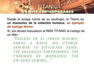 TITANIC
          UN MITO CONTEMPORÁNEO

Desde la aciaga noche de su naufragio, el Titanic es
un mausoleo de la soberbia humana: un ejemplo
de castigo divino.
Sí, los dioses impusieron al RMS TITANIC el castigo de
un titán:
     “Ya c e r á s e n e l f o n d o m a r in o ,
    d o n d e a n a d ie se a p o sib l e
    a d m ir a r t u e st il iz a d o c a sc o ,
    t us c o l o sa l e s d im e n sio n e s, t us
    p r o d igio s d e in ge n ie r ía , t us
    e sp a c io s l ujo so s,… ”
 