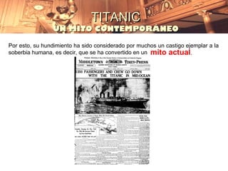 TITANIC
                UN MITO CONTEMPORÁNEO

Por esto, su hundimiento ha sido considerado por muchos un castigo ejemplar a la
soberbia humana, es decir, que se ha convertido en un mito actual.
 