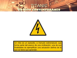 TITANIC
    UN MITO CONTEMPORÁNEO




Un mito es un episodio, a menudo sobrenatural, que
forma parte del acervo de una civilización; una de sus
finalidades es ejemplificar una actuación dañina de la
que se tiene que aprender.
 