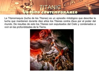TITANIC
                UN MITO CONTEMPORÁNEO
La Titanomaquia (lucha de los Titanes) es un episodio mitológico que describe la
lucha que mantienen durante diez años los Titanes contra Zeus por el poder del
mundo. De resultas de esto los Titanes son expulsados del Cielo y condenados a
vivir en las profundidades de la Tierra.
 