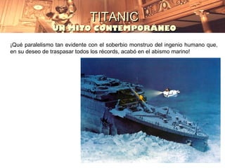 TITANIC
               UN MITO CONTEMPORÁNEO

¡Qué paralelismo tan evidente con el soberbio monstruo del ingenio humano que,
en su deseo de traspasar todos los récords, acabó en el abismo marino!
 