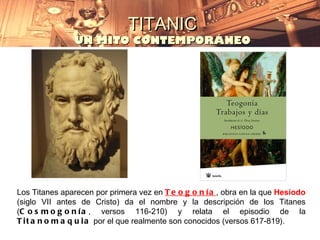 TITANIC
               UN MITO CONTEMPORÁNEO




Los Titanes aparecen por primera vez en T e o g o n í a , obra en la que Hesíodo
(siglo VII antes de Cristo) da el nombre y la descripción de los Titanes
(C o s m o g o n í a , versos 116-210) y relata el episodio de la
T i t a n o m a q u i a por el que realmente son conocidos (versos 617-819).
 