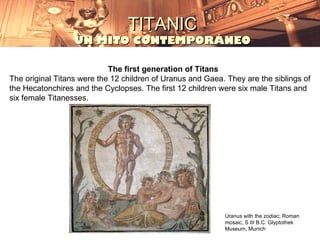 TITANIC
                  UN MITO CONTEMPORÁNEO

                            The first generation of Titans
The original Titans were the 12 children of Uranus and Gaea. They are the siblings of
the Hecatonchires and the Cyclopses. The first 12 children were six male Titans and
six female Titanesses.




                                                            Uranus with the zodiac; Roman
                                                            mosaic, S III B.C. Glyptothek
                                                            Museum, Munich
 